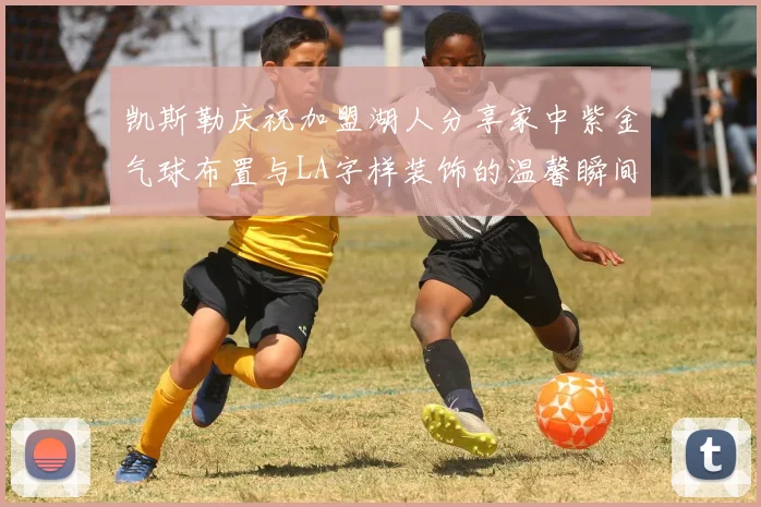 凯斯勒庆祝加盟湖人分享家中紫金气球布置与LA字样装饰的温馨瞬间