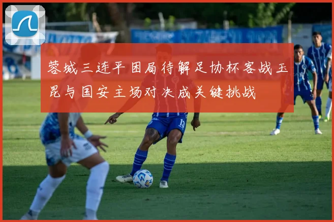 蓉城三连平困局待解足协杯客战玉昆与国安主场对决成关键挑战