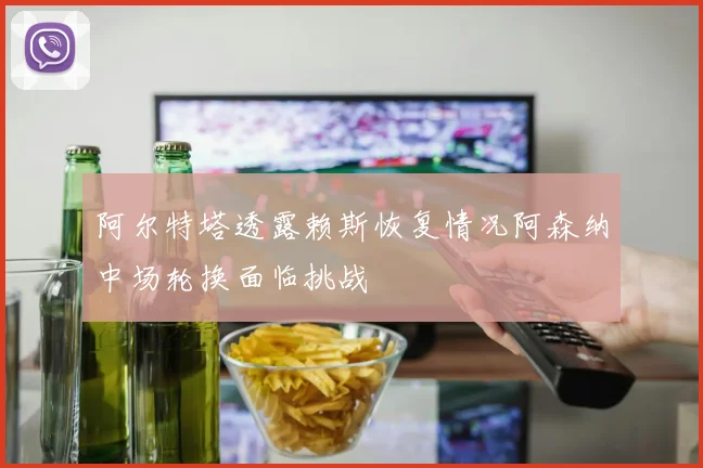 阿尔特塔透露赖斯恢复情况阿森纳中场轮换面临挑战