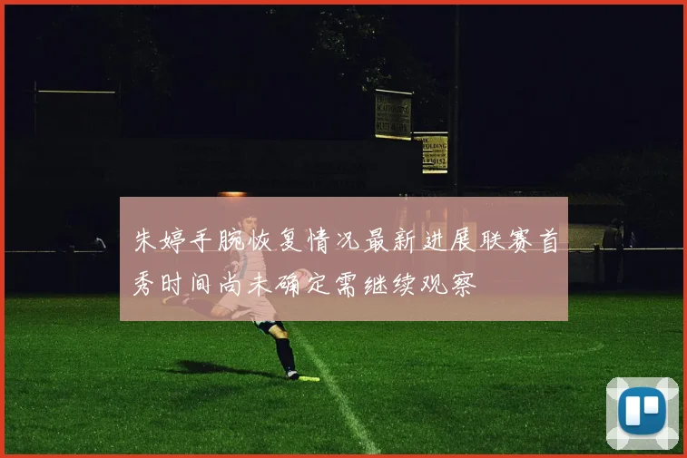 朱婷手腕恢复情况最新进展联赛首秀时间尚未确定需继续观察