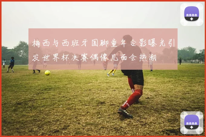 梅西与西班牙国脚童年合影曝光引发世界杯决赛偶像见面会热潮