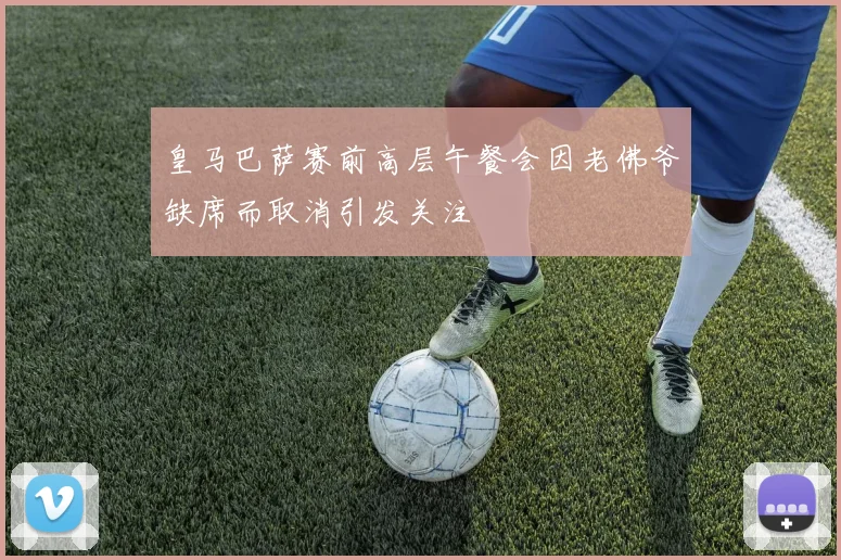 皇马巴萨赛前高层午餐会因老佛爷缺席而取消引发关注
