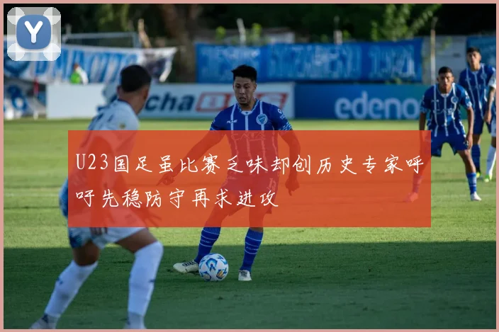 U23国足虽比赛乏味却创历史专家呼吁先稳防守再求进攻