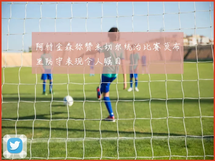 阿特金森称赞米切尔统治比赛莫布里防守表现令人瞩目