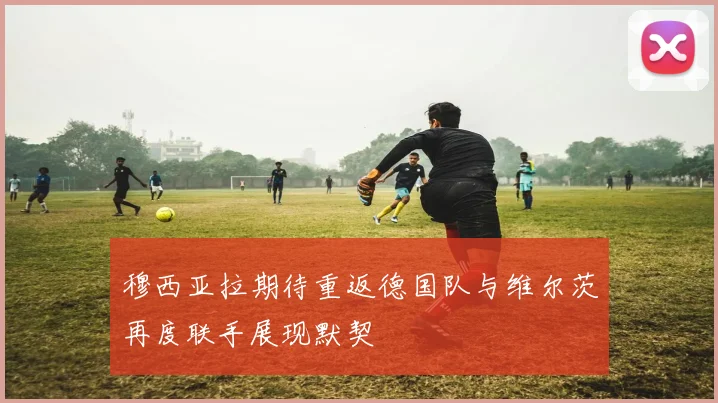 穆西亚拉期待重返德国队与维尔茨再度联手展现默契