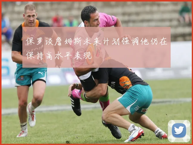 保罗谈詹姆斯未来计划强调他仍在保持高水平表现