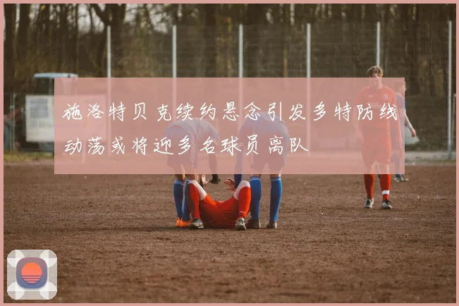 施洛特贝克续约悬念引发多特防线动荡或将迎多名球员离队