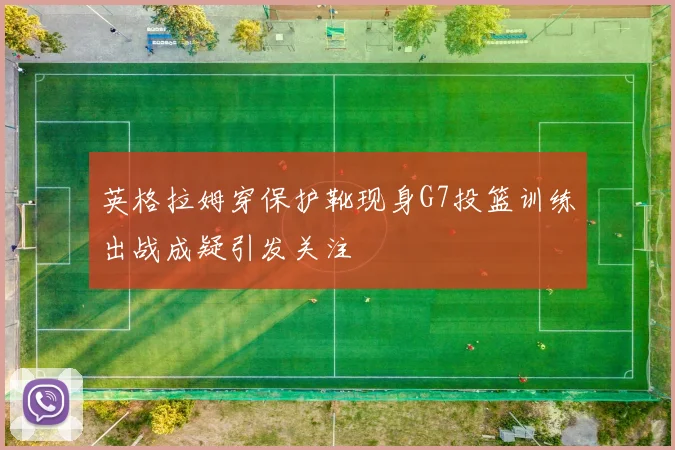 英格拉姆穿保护靴现身G7投篮训练出战成疑引发关注