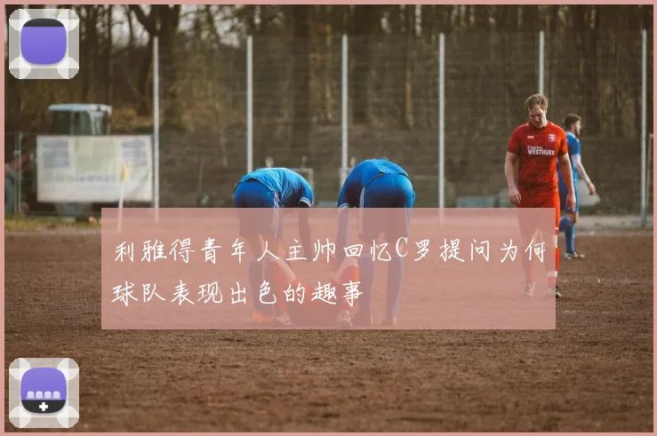 利雅得青年人主帅回忆C罗提问为何球队表现出色的趣事