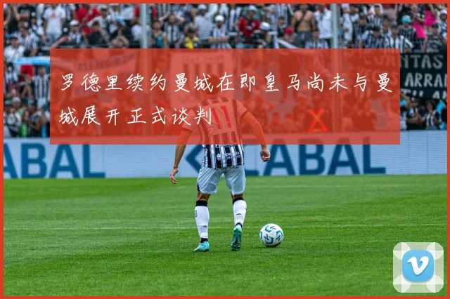 罗德里续约曼城在即皇马尚未与曼城展开正式谈判