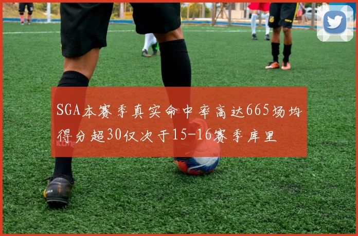 SGA本赛季真实命中率高达665场均得分超30仅次于15-16赛季库里