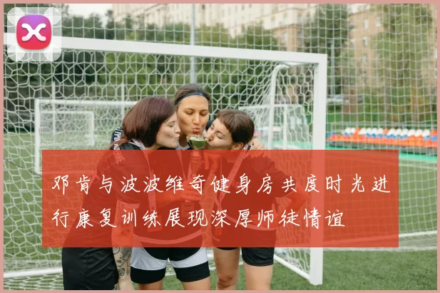 邓肯与波波维奇健身房共度时光进行康复训练展现深厚师徒情谊