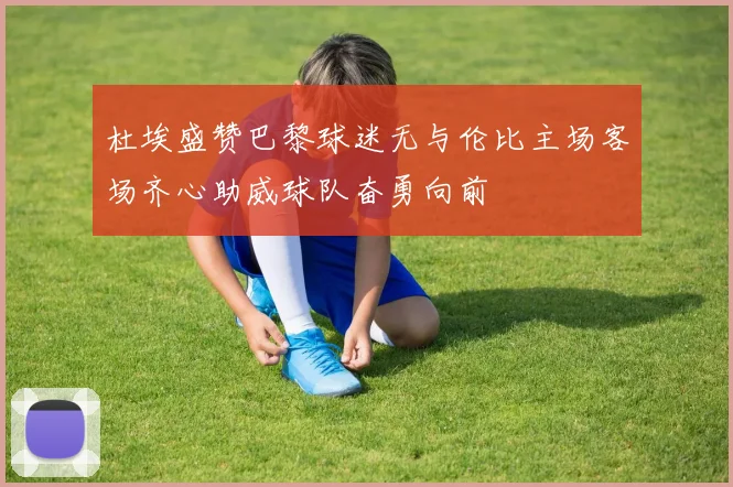 杜埃盛赞巴黎球迷无与伦比主场客场齐心助威球队奋勇向前