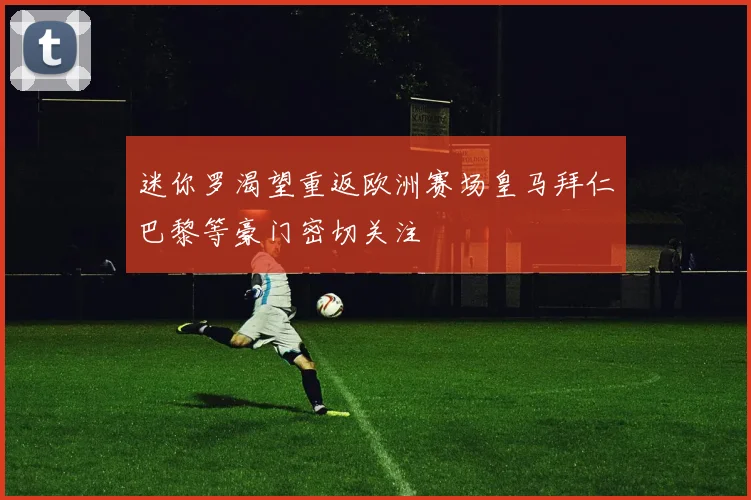 迷你罗渴望重返欧洲赛场皇马拜仁巴黎等豪门密切关注
