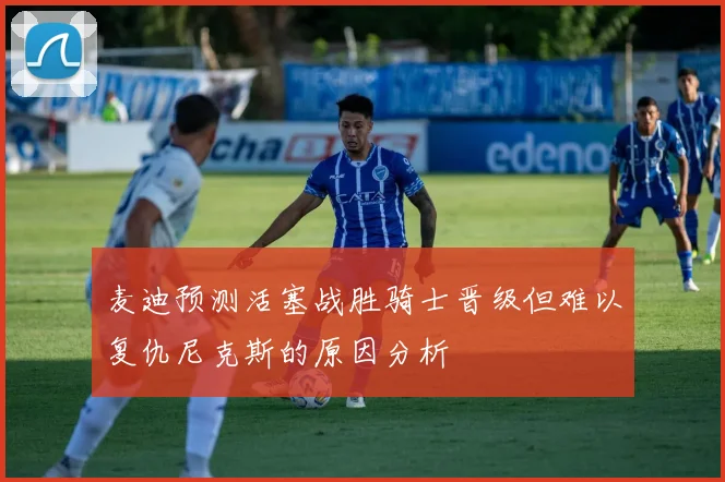 麦迪预测活塞战胜骑士晋级但难以复仇尼克斯的原因分析